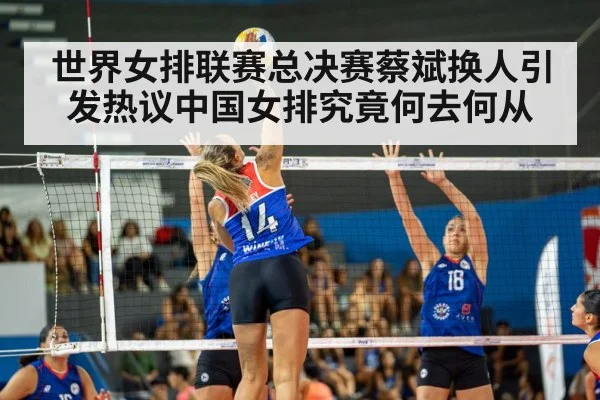 世界女排联赛总决赛蔡斌换人引发热议中国女排究竟何去何从